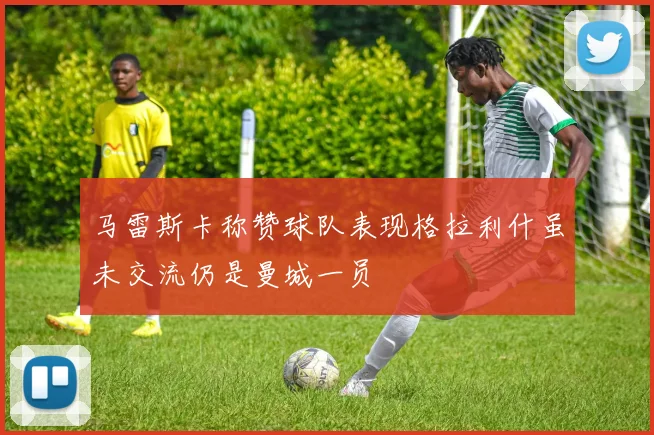 马雷斯卡称赞球队表现格拉利什虽未交流仍是曼城一员